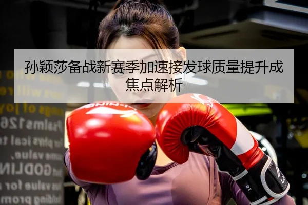 孙颖莎备战新赛季加速接发球质量提升成焦点解析